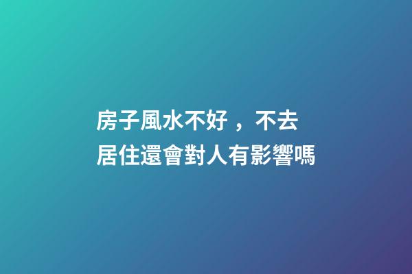 房子風水不好，不去居住還會對人有影響嗎